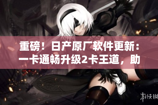 重磅！日產(chǎn)原廠軟件更新：一卡通暢升級(jí)2卡王道，助力車(chē)載系統(tǒng)再創(chuàng)輝煌