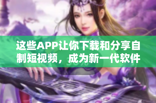 這些APP讓你下載和分享自制短視頻，成為新一代軟件達(dá)人