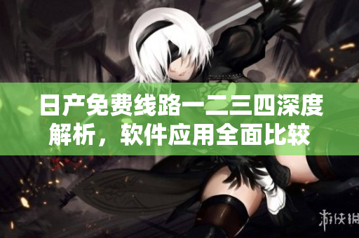 日產(chǎn)免費(fèi)線路一二三四深度解析，軟件應(yīng)用全面比較