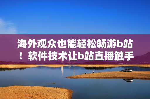 海外觀眾也能輕松暢游b站！軟件技術讓b站直播觸手可及