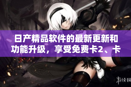 日產(chǎn)精品軟件的最新更新和功能升級，享受免費(fèi)卡2、卡3、卡4服務(wù)