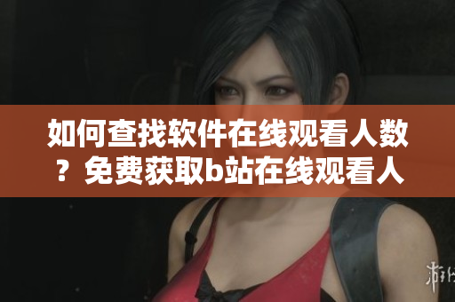 如何查找軟件在線觀看人數(shù)？免費(fèi)獲取b站在線觀看人數(shù)的方法分享