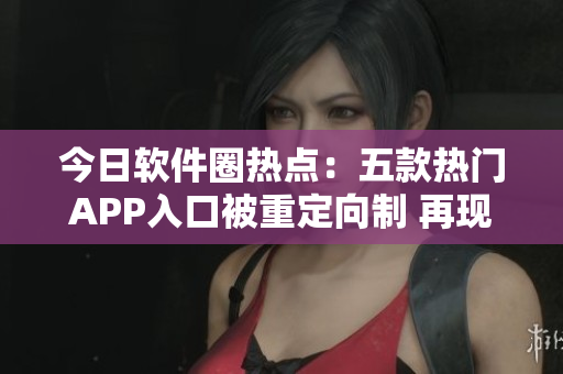 今日軟件圈熱點：五款熱門APP入口被重定向制 再現(xiàn)吃瓜風(fēng)暴