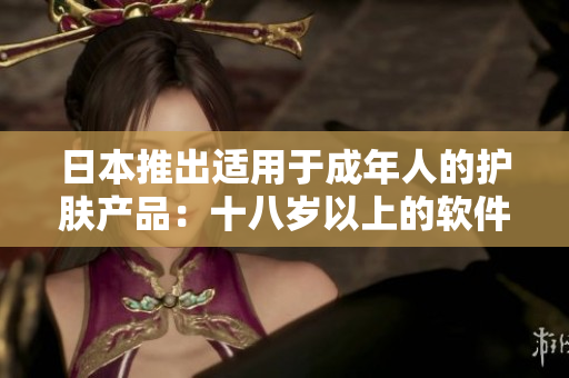 日本推出適用于成年人的護(hù)膚產(chǎn)品：十八歲以上的軟件化妝品你了解嗎？