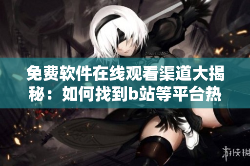 免費軟件在線觀看渠道大揭秘：如何找到b站等平臺熱門軟件內容？
