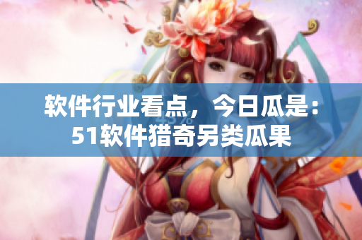 軟件行業(yè)看點(diǎn)，今日瓜是：51軟件獵奇另類瓜果