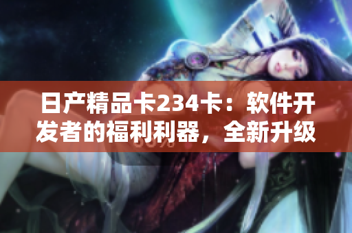 日產(chǎn)精品卡234卡：軟件開發(fā)者的福利利器，全新升級功能等你體驗