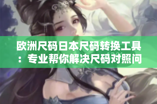 歐洲尺碼日本尺碼轉(zhuǎn)換工具：專業(yè)幫你解決尺碼對(duì)照問(wèn)題