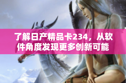 了解日產(chǎn)精品卡234，從軟件角度發(fā)現(xiàn)更多創(chuàng)新可能