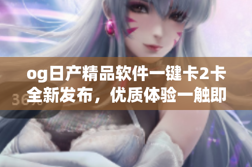 og日產(chǎn)精品軟件一鍵卡2卡全新發(fā)布，優(yōu)質(zhì)體驗(yàn)一觸即發(fā)