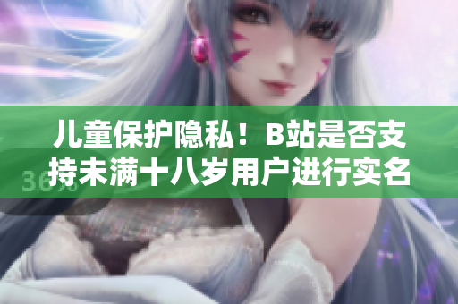 兒童保護(hù)隱私！B站是否支持未滿十八歲用戶進(jìn)行實(shí)名認(rèn)證？