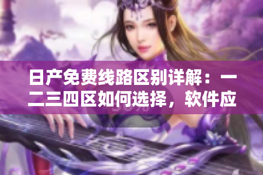 日產(chǎn)免費線路區(qū)別詳解：一二三四區(qū)如何選擇，軟件應(yīng)用必備知識