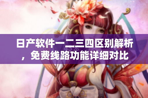 日產(chǎn)軟件一二三四區(qū)別解析，免費(fèi)線路功能詳細(xì)對(duì)比