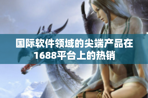 國(guó)際軟件領(lǐng)域的尖端產(chǎn)品在1688平臺(tái)上的熱銷(xiāo)