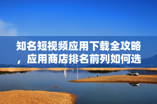 知名短視頻應(yīng)用下載全攻略，應(yīng)用商店排名前列如何選擇