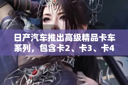 日產(chǎn)汽車推出高級(jí)精品卡車系列，包含卡2、卡3、卡4，歡迎免費(fèi)下載體驗(yàn)！