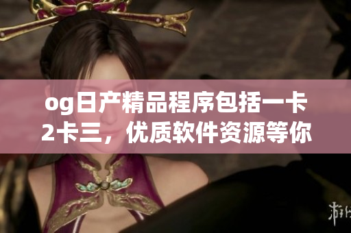 og日產(chǎn)精品程序包括一卡2卡三，優(yōu)質(zhì)軟件資源等你來(lái)體驗(yàn)