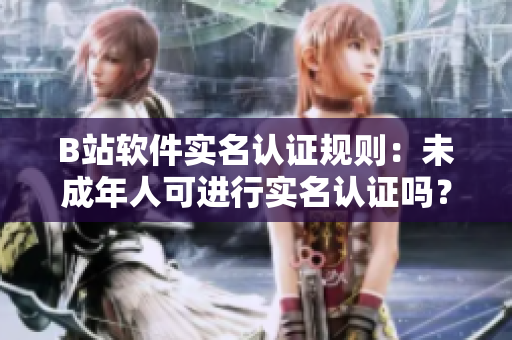 B站軟件實(shí)名認(rèn)證規(guī)則：未成年人可進(jìn)行實(shí)名認(rèn)證嗎？