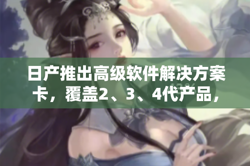 日產(chǎn)推出高級(jí)軟件解決方案卡，覆蓋2、3、4代產(chǎn)品，享受免費(fèi)使用特權(quán)
