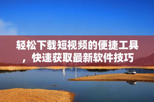 輕松下載短視頻的便捷工具，快速獲取最新軟件技巧