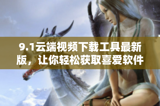 9.1云端視頻下載工具最新版，讓你輕松獲取喜愛軟件的視頻