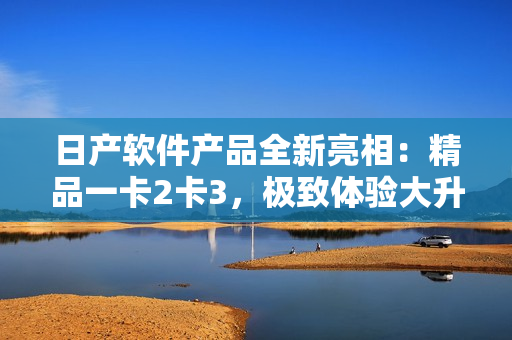 日產(chǎn)軟件產(chǎn)品全新亮相：精品一卡2卡3，極致體驗(yàn)大升級(jí)