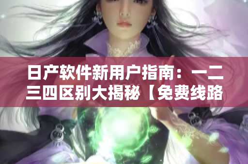 日產(chǎn)軟件新用戶指南：一二三四區(qū)別大揭秘【免費(fèi)線路】