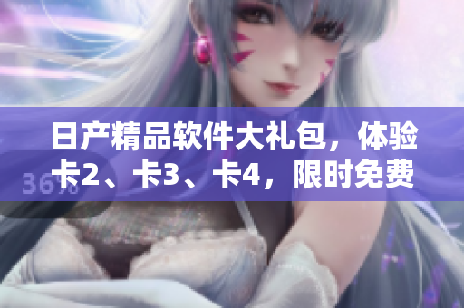 日產(chǎn)精品軟件大禮包，體驗(yàn)卡2、卡3、卡4，限時(shí)免費(fèi)領(lǐng)取