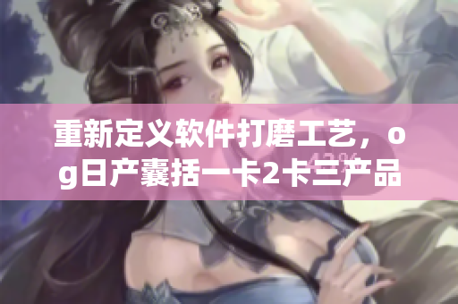 重新定義軟件打磨工藝，og日產(chǎn)囊括一卡2卡三產(chǎn)品力