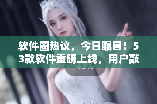 軟件圈熱議，今日矚目！53款軟件重磅上線，用戶敲碗等待“美味”搶先嘗鮮