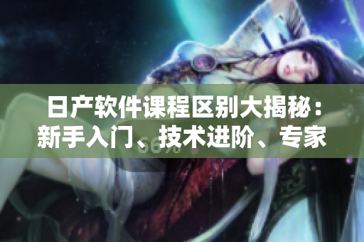 日產(chǎn)軟件課程區(qū)別大揭秘：新手入門、技術(shù)進(jìn)階、專家指導(dǎo)、實(shí)戰(zhàn)訓(xùn)練