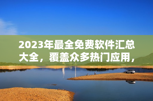2023年最全免費(fèi)軟件匯總大全，覆蓋眾多熱門應(yīng)用，詳細(xì)介紹與下載鏈接