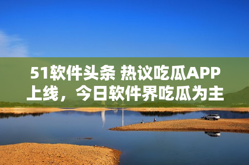 51軟件頭條 熱議吃瓜APP上線，今日軟件界吃瓜為主！