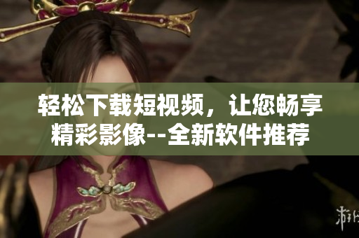 輕松下載短視頻，讓您暢享精彩影像--全新軟件推薦