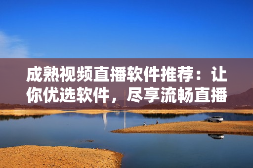 成熟視頻直播軟件推薦：讓你優(yōu)選軟件，盡享流暢直播
