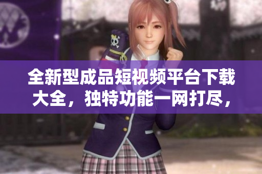 全新型成品短視頻平臺下載大全，獨(dú)特功能一網(wǎng)打盡，優(yōu)質(zhì)內(nèi)容盡在其中