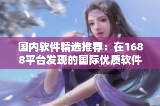 國(guó)內(nèi)軟件精選推薦：在1688平臺(tái)發(fā)現(xiàn)的國(guó)際優(yōu)質(zhì)軟件產(chǎn)品