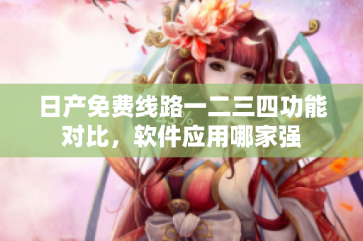 日產(chǎn)免費(fèi)線路一二三四功能對(duì)比，軟件應(yīng)用哪家強(qiáng)