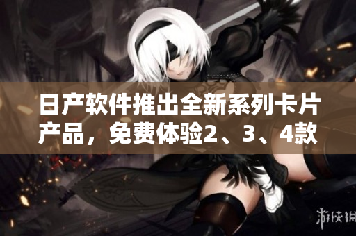 日產(chǎn)軟件推出全新系列卡片產(chǎn)品，免費(fèi)體驗(yàn)2、3、4款高品質(zhì)軟件功能