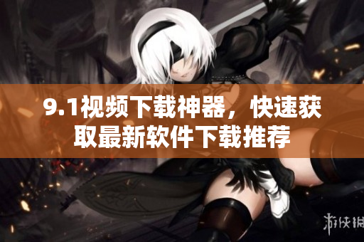 9.1視頻下載神器，快速獲取最新軟件下載推薦
