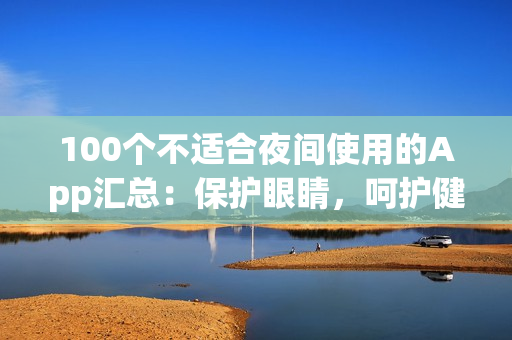 100個不適合夜間使用的App匯總：保護(hù)眼睛，呵護(hù)健康