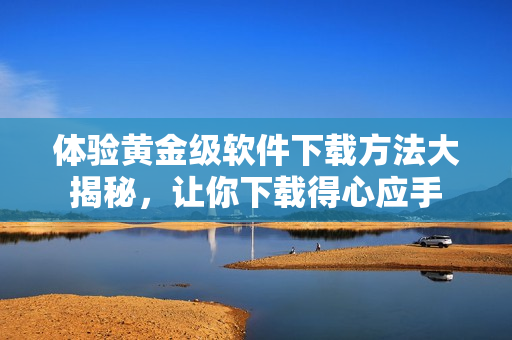 體驗黃金級軟件下載方法大揭秘，讓你下載得心應(yīng)手