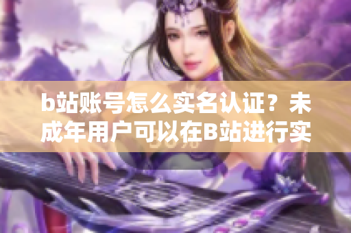 b站賬號(hào)怎么實(shí)名認(rèn)證？未成年用戶可以在B站進(jìn)行實(shí)名認(rèn)證嗎？