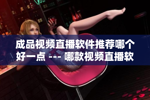 成品視頻直播軟件推薦哪個(gè)好一點(diǎn) --- 哪款視頻直播軟件更適合你？