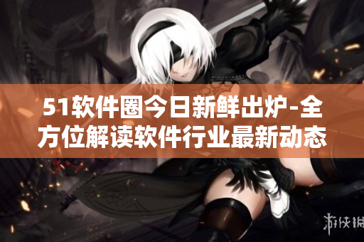 51軟件圈今日新鮮出爐-全方位解讀軟件行業(yè)最新動(dòng)態(tài)