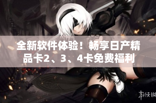 全新軟件體驗！暢享日產(chǎn)精品卡2、3、4卡免費福利