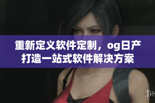 重新定義軟件定制，og日產(chǎn)打造一站式軟件解決方案