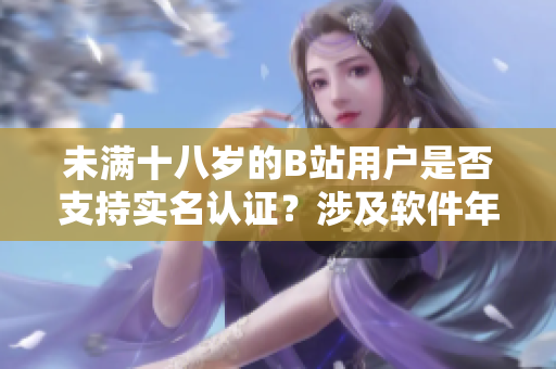 未滿十八歲的B站用戶是否支持實名認證？涉及軟件年齡標準的認證政策詳解