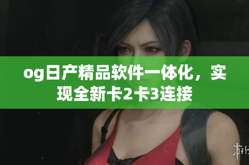 og日產(chǎn)精品軟件一體化，實現(xiàn)全新卡2卡3連接