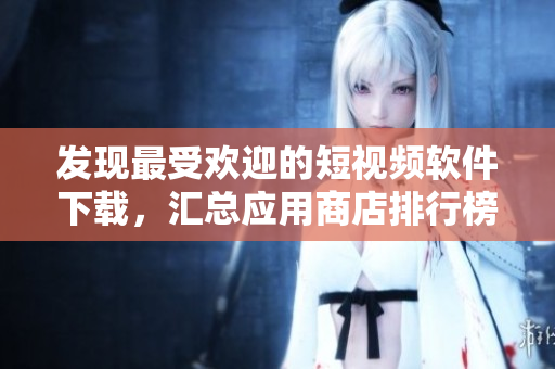 發(fā)現(xiàn)最受歡迎的短視頻軟件下載，匯總應(yīng)用商店排行榜中的熱門APP